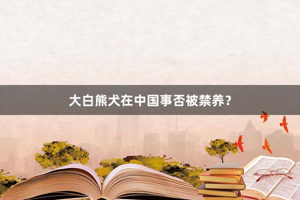 大白熊犬在中国事否被禁养？